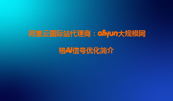 阿里云国际站代理商：aliyun大规模网格AI信号优化简介