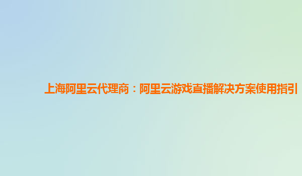 上海阿里云代理商：阿里云游戏直播解决方案使用指引