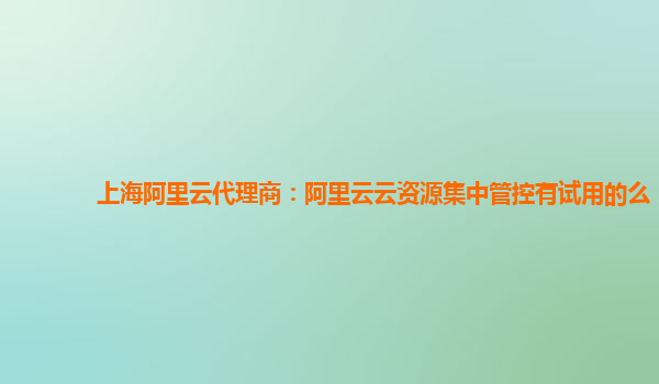 上海阿里云代理商：阿里云云资源集中管控有试用的么