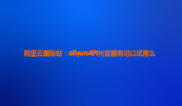 阿里云国际站：aliyunAPI托管服务可以试用么
