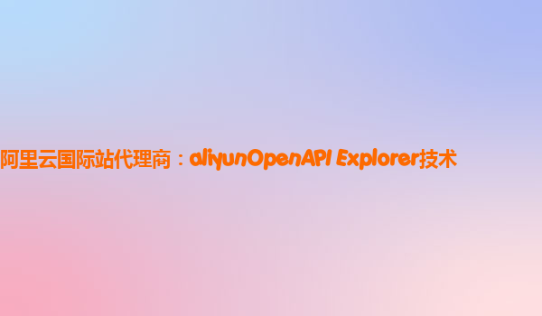 阿里云国际站代理商：aliyunOpenAPI Explorer技术