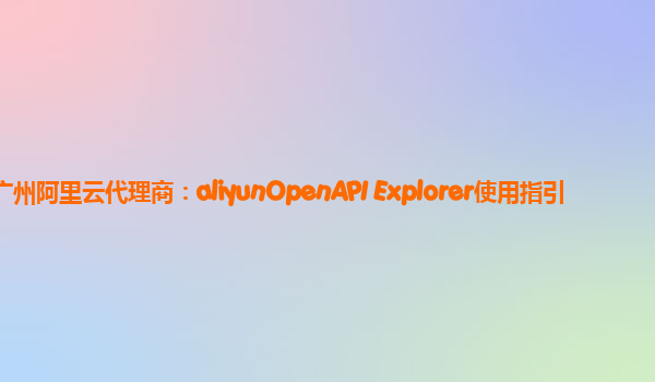 广州阿里云代理商：aliyunOpenAPI Explorer使用指引