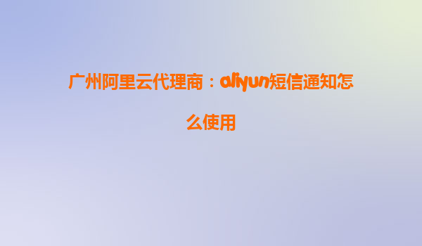 广州阿里云代理商：aliyun短信通知怎么使用