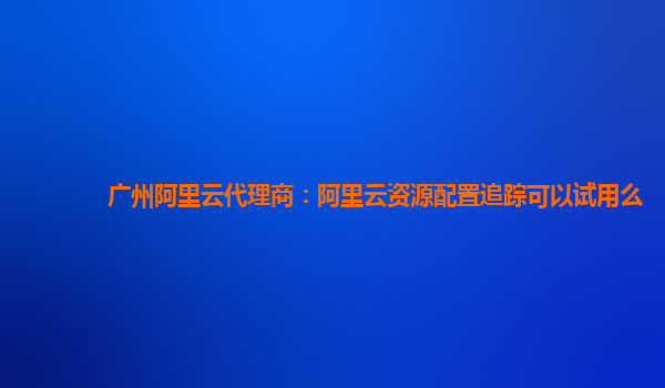 广州阿里云代理商：阿里云资源配置追踪可以试用么