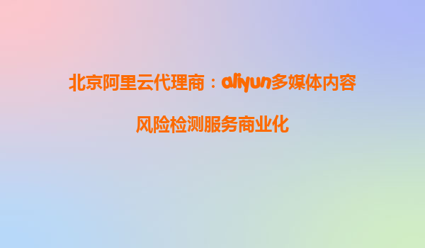 北京阿里云代理商：aliyun多媒体内容风险检测服务商业化