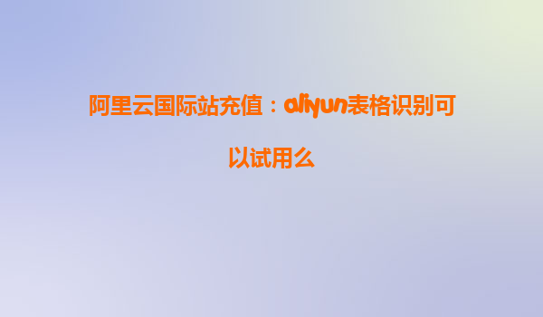 阿里云国际站充值：aliyun表格识别可以试用么