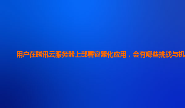 用户在腾讯云服务器上部署容器化应用，会有哪些挑战与机遇？