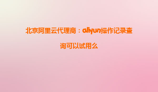 北京阿里云代理商：aliyun操作记录查询可以试用么