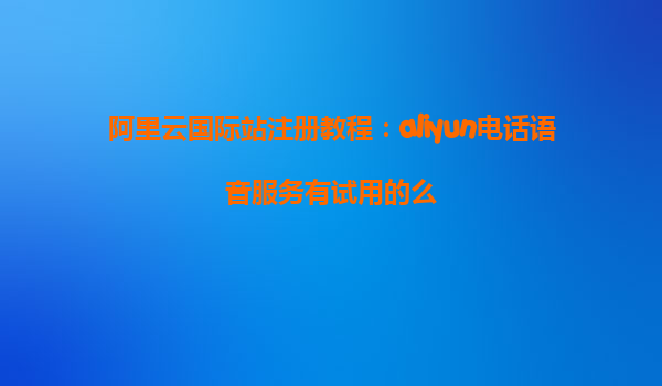 阿里云国际站注册教程：aliyun电话语音服务有试用的么