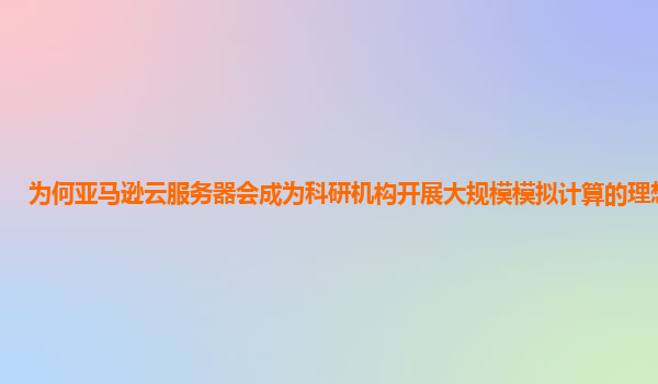 为何亚马逊云服务器会成为科研机构开展大规模模拟计算的理想选择？