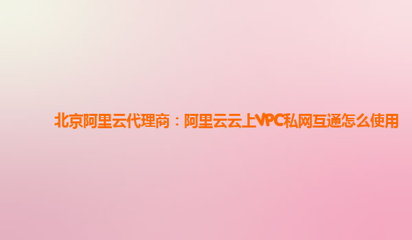 北京阿里云代理商：阿里云云上VPC私网互通怎么使用