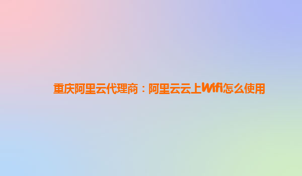 重庆阿里云代理商：阿里云云上Wifi怎么使用
