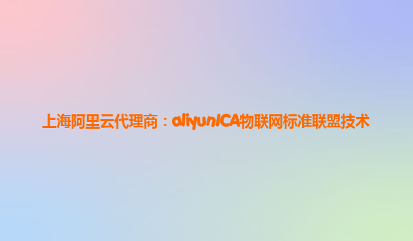 上海阿里云代理商：aliyunICA物联网标准联盟技术