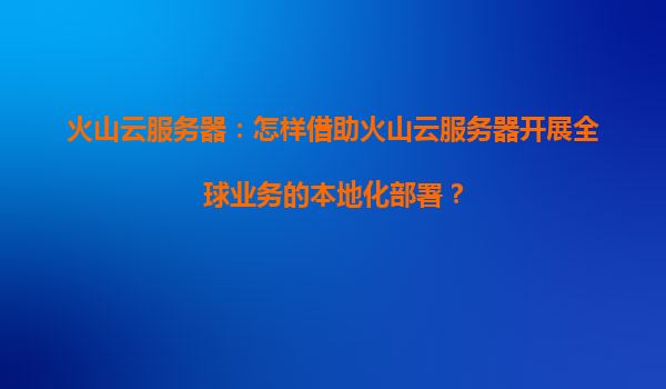 火山云服务器：怎样借助火山云服务器开展全球业务的本地化部署？
