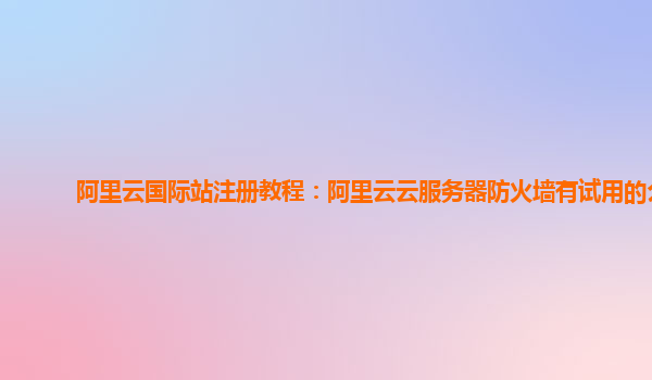 阿里云国际站注册教程：阿里云云服务器防火墙有试用的么