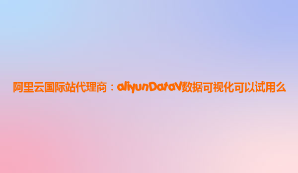 阿里云国际站代理商：aliyunDataV数据可视化可以试用么