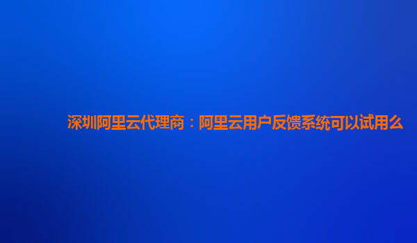 深圳阿里云代理商：阿里云用户反馈系统可以试用么