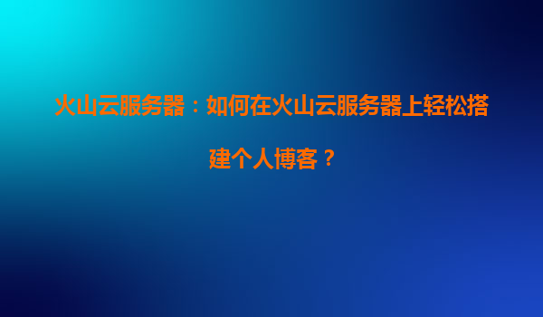 火山云服务器：如何在火山云服务器上轻松搭建个人博客？