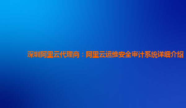 深圳阿里云代理商：阿里云运维安全审计系统详细介绍