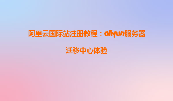 阿里云国际站注册教程：aliyun服务器迁移中心体验