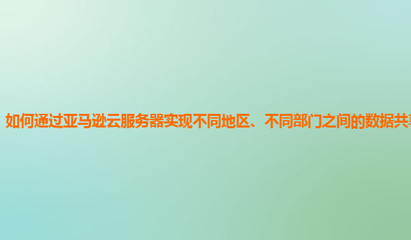 如何通过亚马逊云服务器实现不同地区、不同部门之间的数据共享与协作？