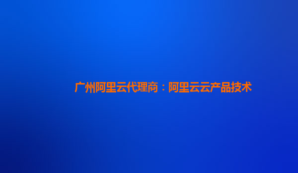 广州阿里云代理商：阿里云云产品技术