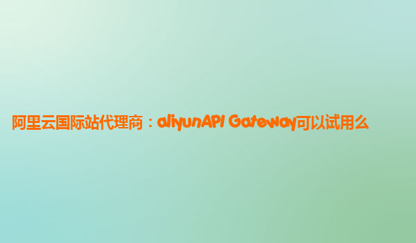阿里云国际站代理商：aliyunAPI Gateway可以试用么