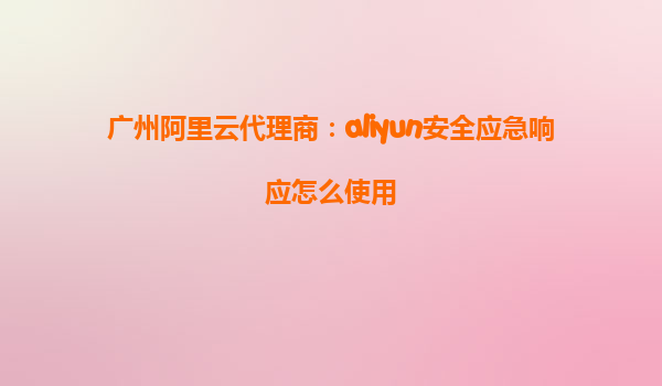 广州阿里云代理商：aliyun安全应急响应怎么使用