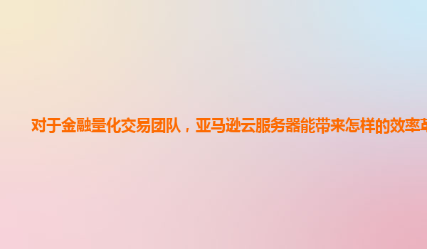 对于金融量化交易团队，亚马逊云服务器能带来怎样的效率革新？