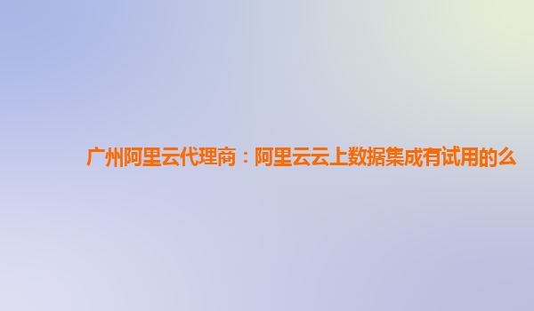 广州阿里云代理商：阿里云云上数据集成有试用的么