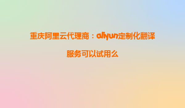 重庆阿里云代理商：aliyun定制化翻译服务可以试用么