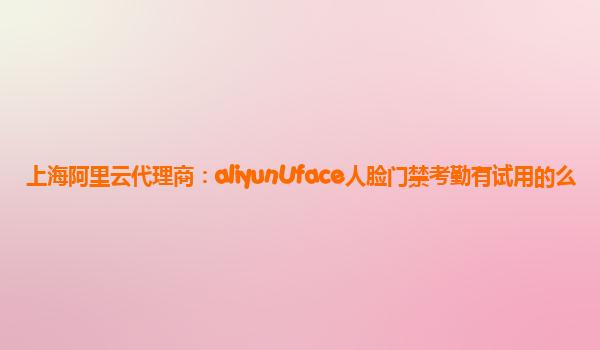 上海阿里云代理商：aliyunUface人脸门禁考勤有试用的么