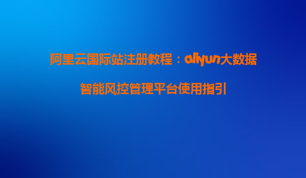 阿里云国际站注册教程：aliyun大数据智能风控管理平台使用指引