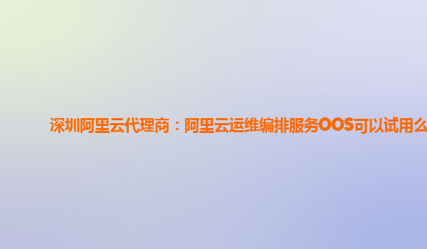 深圳阿里云代理商：阿里云运维编排服务OOS可以试用么