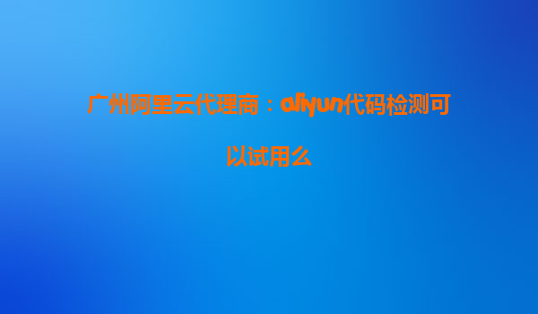 广州阿里云代理商：aliyun代码检测可以试用么