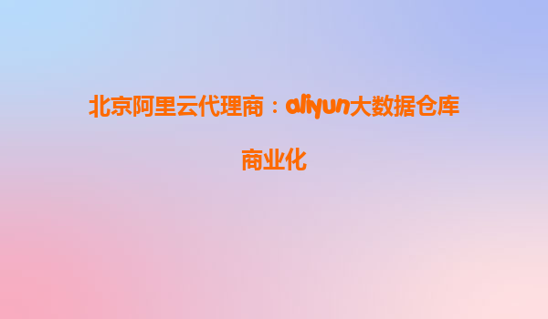 北京阿里云代理商：aliyun大数据仓库商业化