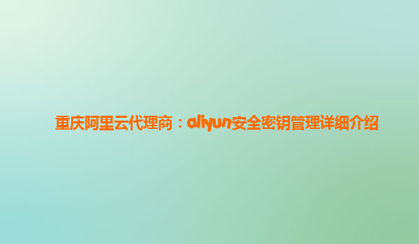 重庆阿里云代理商：aliyun安全密钥管理详细介绍