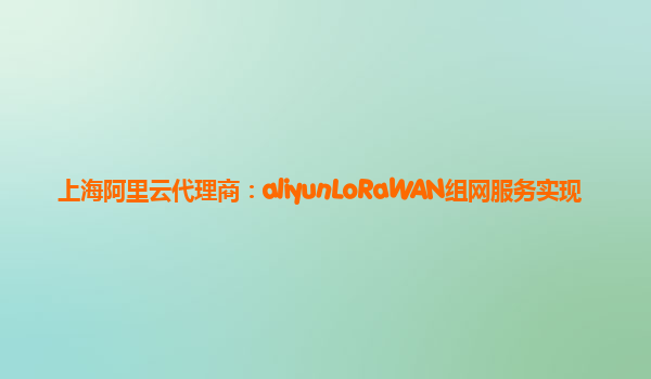 上海阿里云代理商：aliyunLoRaWAN组网服务实现