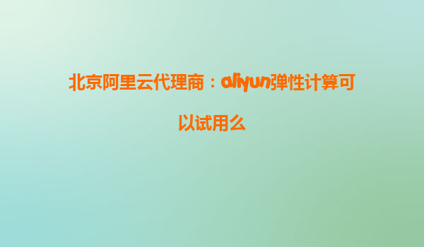 北京阿里云代理商：aliyun弹性计算可以试用么