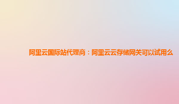 阿里云国际站代理商：阿里云云存储网关可以试用么