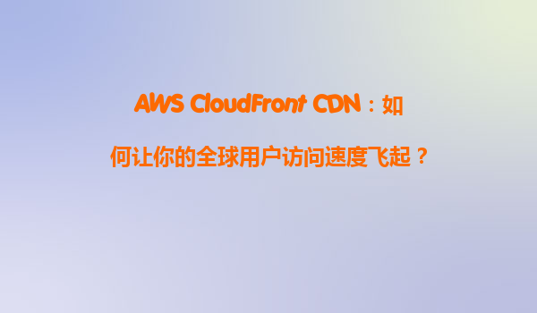 AWS CloudFront CDN：如何让你的全球用户访问速度飞起？