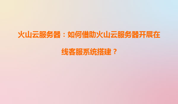 火山云服务器：如何借助火山云服务器开展在线客服系统搭建？