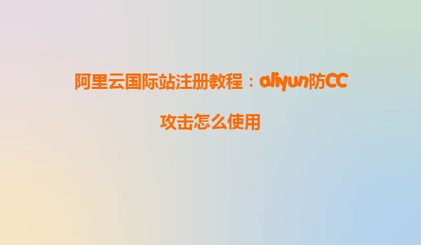 阿里云国际站注册教程：aliyun防CC攻击怎么使用