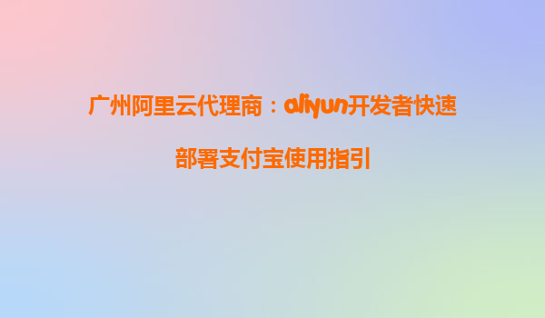 广州阿里云代理商：aliyun开发者快速部署支付宝使用指引