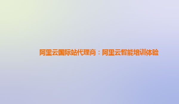 阿里云国际站代理商：阿里云智能培训体验