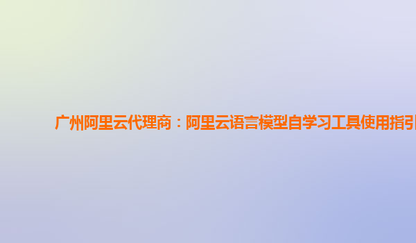 广州阿里云代理商：阿里云语言模型自学习工具使用指引