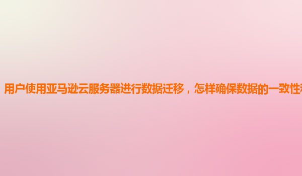 用户使用亚马逊云服务器进行数据迁移，怎样确保数据的一致性和准确性？