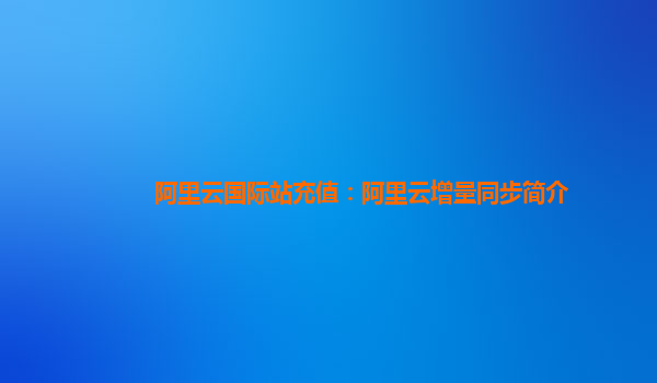 阿里云国际站充值：阿里云增量同步简介