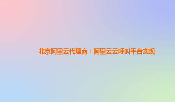 北京阿里云代理商：阿里云云呼叫平台实现