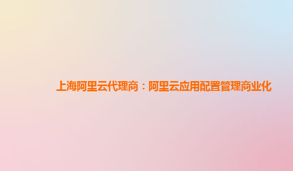 上海阿里云代理商：阿里云应用配置管理商业化